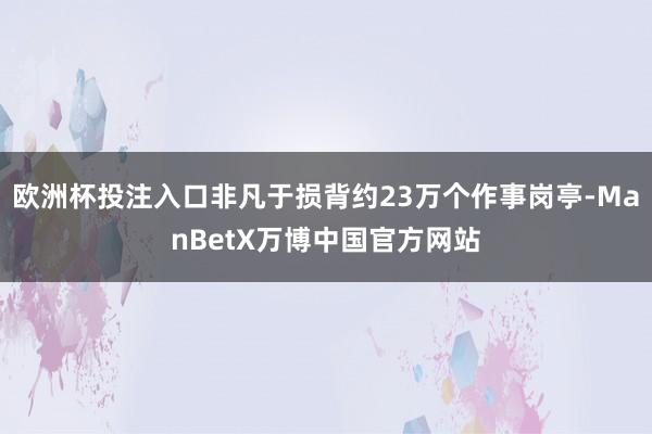 欧洲杯投注入口非凡于损背约23万个作事岗亭-ManBetX万博中国官方网站