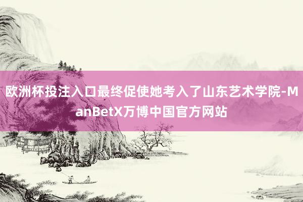欧洲杯投注入口最终促使她考入了山东艺术学院-ManBetX万博中国官方网站