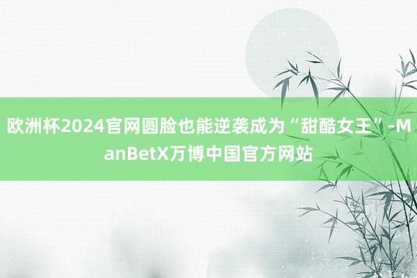 欧洲杯2024官网圆脸也能逆袭成为“甜酷女王”-ManBetX万博中国官方网站