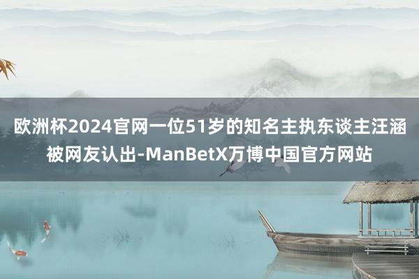 欧洲杯2024官网一位51岁的知名主执东谈主汪涵被网友认出-ManBetX万博中国官方网站