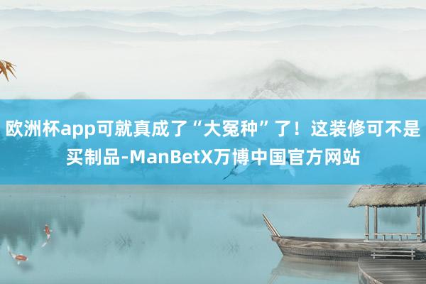 欧洲杯app可就真成了“大冤种”了！这装修可不是买制品-ManBetX万博中国官方网站