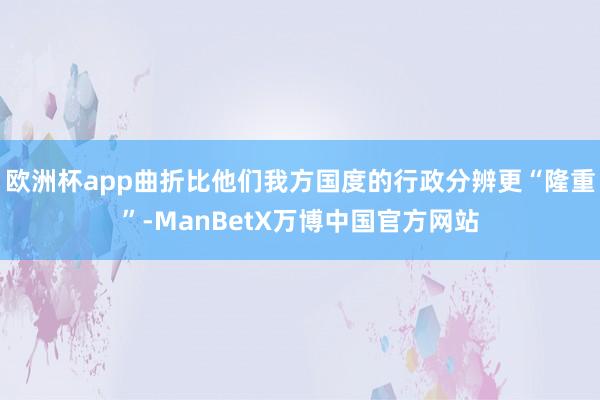 欧洲杯app曲折比他们我方国度的行政分辨更“隆重”-ManBetX万博中国官方网站