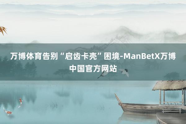万博体育告别“启齿卡壳”困境-ManBetX万博中国官方网站