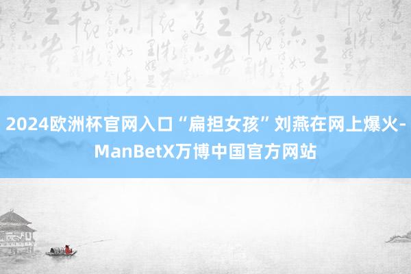 2024欧洲杯官网入口“扁担女孩”刘燕在网上爆火-ManBetX万博中国官方网站