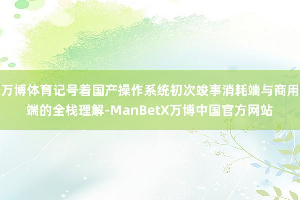 万博体育记号着国产操作系统初次竣事消耗端与商用端的全栈理解-ManBetX万博中国官方网站
