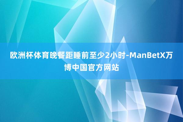 欧洲杯体育晚餐距睡前至少2小时-ManBetX万博中国官方网站