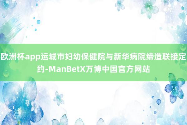 欧洲杯app运城市妇幼保健院与新华病院缔造联接定约-ManBetX万博中国官方网站