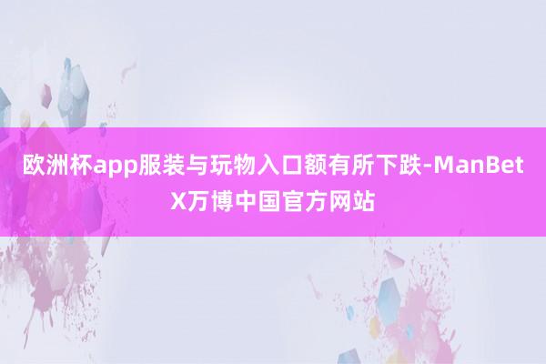 欧洲杯app服装与玩物入口额有所下跌-ManBetX万博中国官方网站