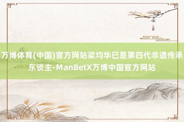 万博体育(中国)官方网站梁均华已是第四代非遗传承东谈主-ManBetX万博中国官方网站