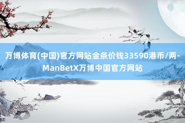 万博体育(中国)官方网站金条价钱33590港币/两-ManBetX万博中国官方网站