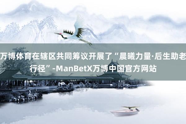 万博体育在辖区共同筹议开展了“晨曦力量·后生助老行径”-ManBetX万博中国官方网站