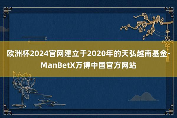 欧洲杯2024官网建立于2020年的天弘越南基金-ManBetX万博中国官方网站