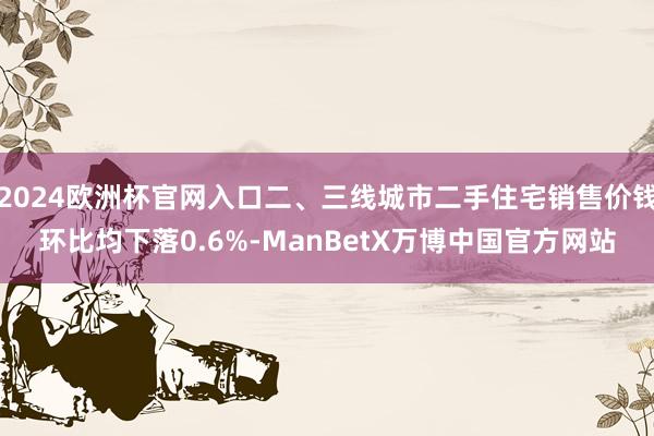 2024欧洲杯官网入口二、三线城市二手住宅销售价钱环比均下落0.6%-ManBetX万博中国官方网站