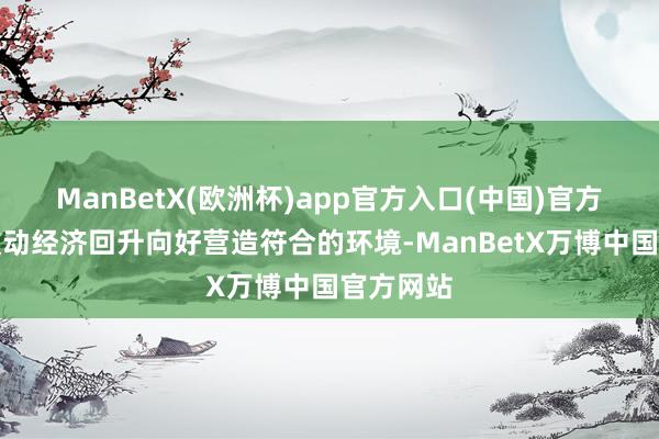ManBetX(欧洲杯)app官方入口(中国)官方网站为鼓动经济回升向好营造符合的环境-ManBetX万博中国官方网站