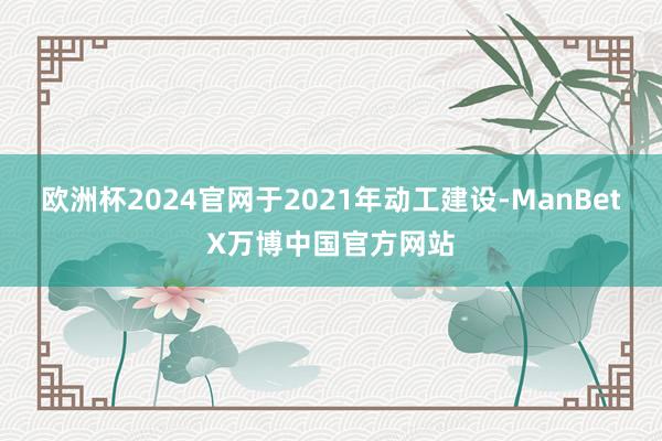 欧洲杯2024官网于2021年动工建设-ManBetX万博中国官方网站
