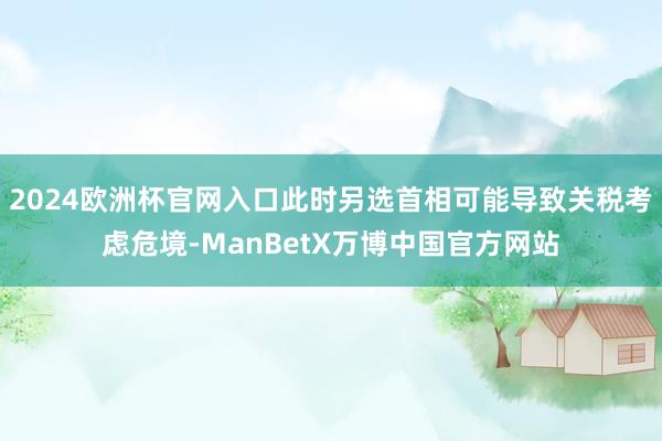 2024欧洲杯官网入口此时另选首相可能导致关税考虑危境-ManBetX万博中国官方网站