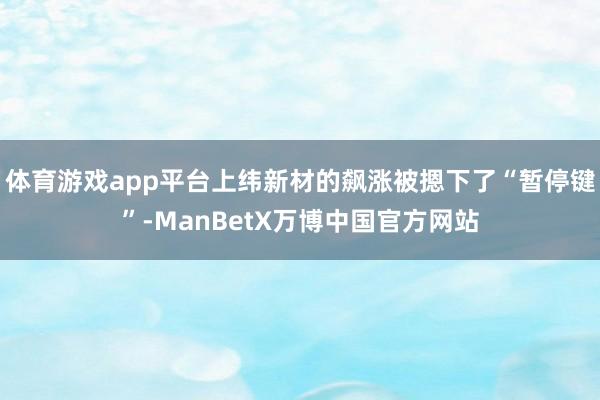 体育游戏app平台上纬新材的飙涨被摁下了“暂停键”-ManBetX万博中国官方网站