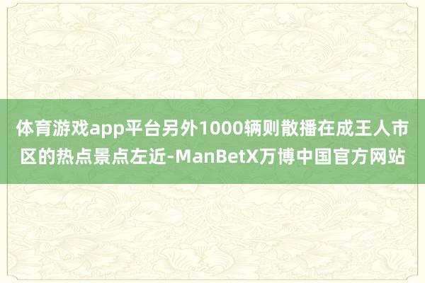 体育游戏app平台另外1000辆则散播在成王人市区的热点景点左近-ManBetX万博中国官方网站