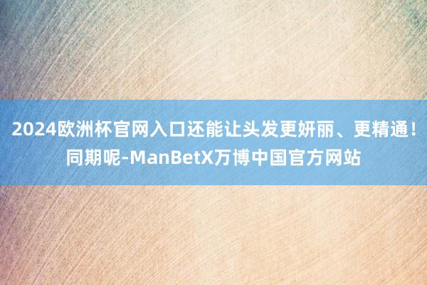 2024欧洲杯官网入口还能让头发更妍丽、更精通！同期呢-ManBetX万博中国官方网站