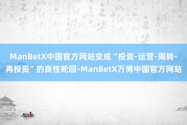 ManBetX中国官方网站变成“投资-运营-周转-再投资”的良性轮回-ManBetX万博中国官方网站