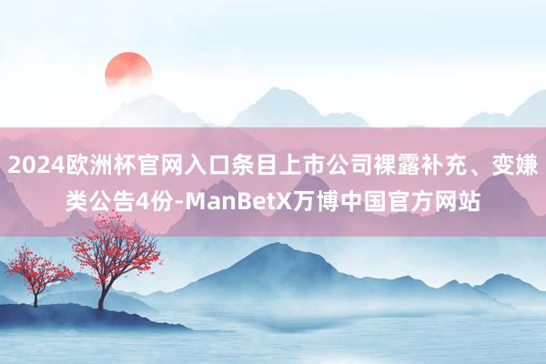 2024欧洲杯官网入口条目上市公司裸露补充、变嫌类公告4份-ManBetX万博中国官方网站