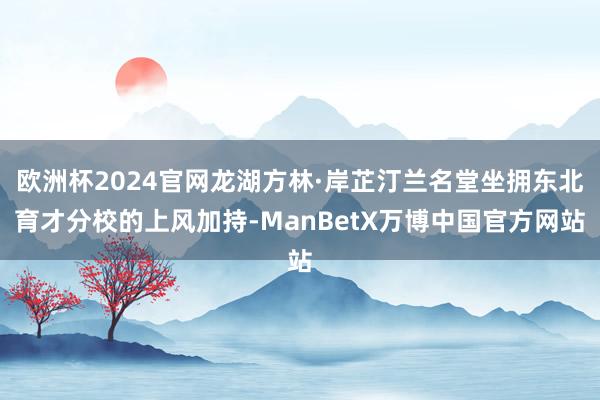 欧洲杯2024官网龙湖方林·岸芷汀兰名堂坐拥东北育才分校的上风加持-ManBetX万博中国官方网站