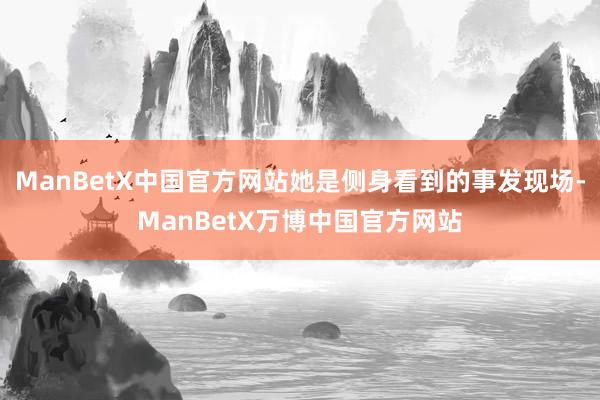 ManBetX中国官方网站她是侧身看到的事发现场-ManBetX万博中国官方网站