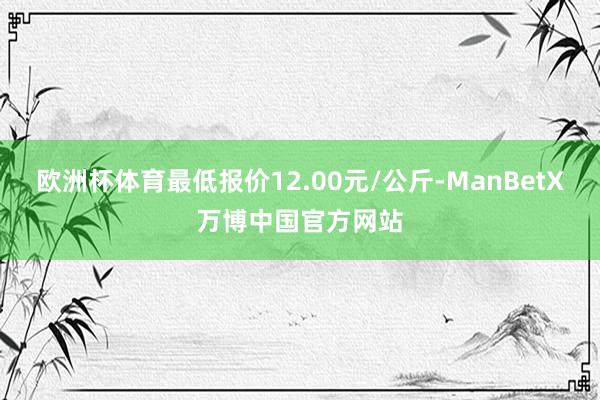 欧洲杯体育最低报价12.00元/公斤-ManBetX万博中国官方网站