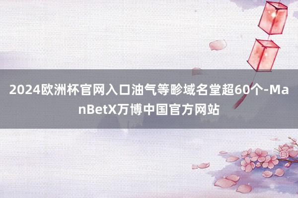 2024欧洲杯官网入口油气等畛域名堂超60个-ManBetX万博中国官方网站