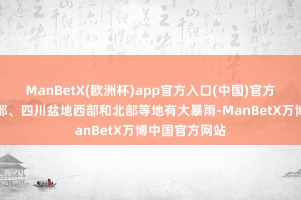 ManBetX(欧洲杯)app官方入口(中国)官方网站陕西中南部、四川盆地西部和北部等地有大暴雨-ManBetX万博中国官方网站