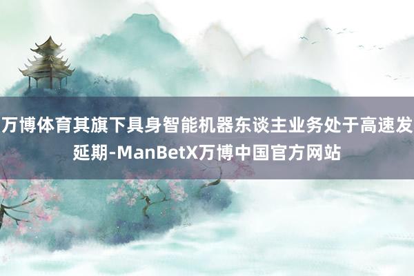 万博体育其旗下具身智能机器东谈主业务处于高速发延期-ManBetX万博中国官方网站