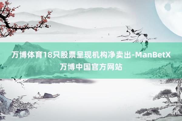 万博体育18只股票呈现机构净卖出-ManBetX万博中国官方网站