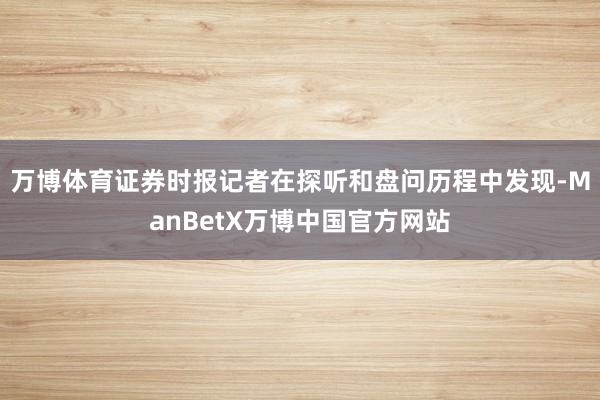 万博体育证券时报记者在探听和盘问历程中发现-ManBetX万博中国官方网站