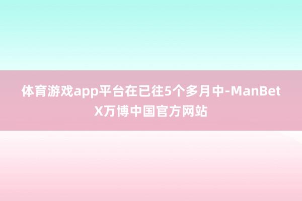 体育游戏app平台  在已往5个多月中-ManBetX万博中国官方网站