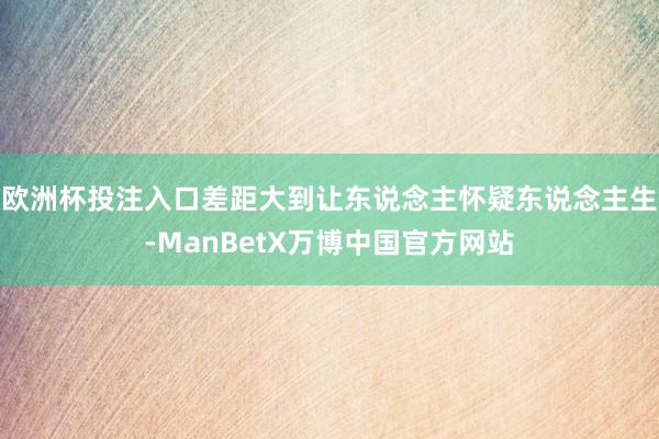 欧洲杯投注入口差距大到让东说念主怀疑东说念主生-ManBetX万博中国官方网站