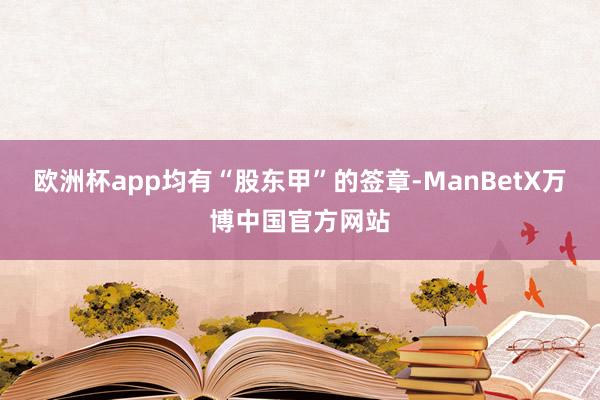 欧洲杯app均有“股东甲”的签章-ManBetX万博中国官方网站