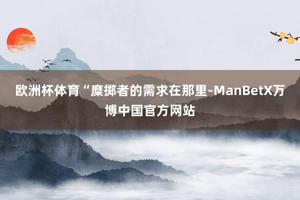 欧洲杯体育　　“糜掷者的需求在那里-ManBetX万博中国官方网站