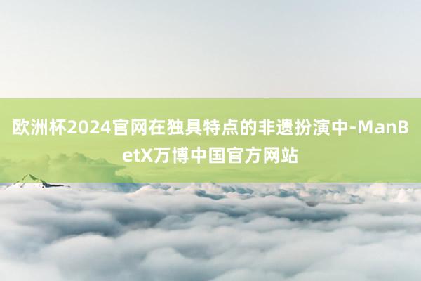 欧洲杯2024官网在独具特点的非遗扮演中-ManBetX万博中国官方网站