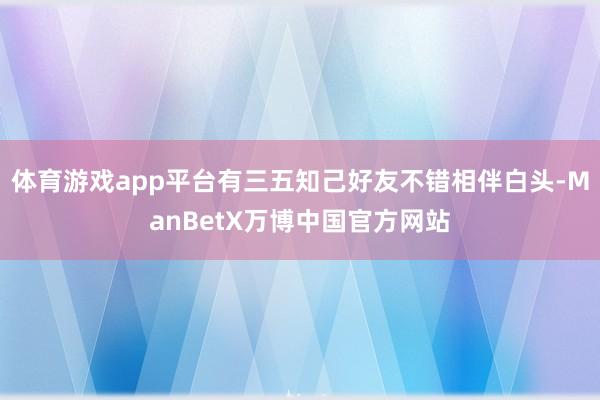 体育游戏app平台有三五知己好友不错相伴白头-ManBetX万博中国官方网站