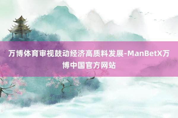 万博体育审视鼓动经济高质料发展-ManBetX万博中国官方网站