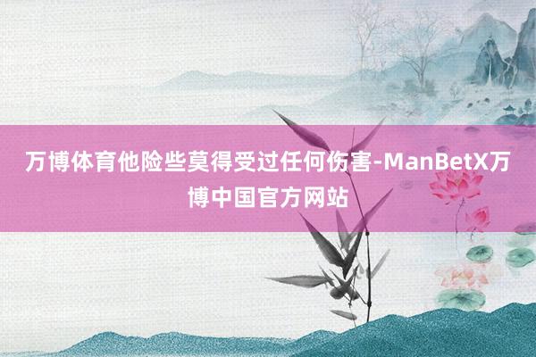 万博体育他险些莫得受过任何伤害-ManBetX万博中国官方网站