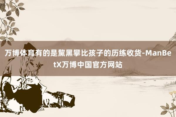 万博体育有的是黧黑攀比孩子的历练收货-ManBetX万博中国官方网站