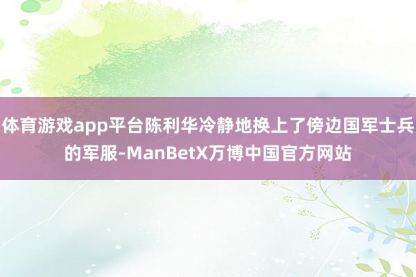 体育游戏app平台陈利华冷静地换上了傍边国军士兵的军服-ManBetX万博中国官方网站