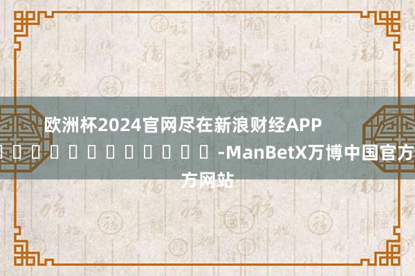 欧洲杯2024官网尽在新浪财经APP -ManBetX万博中国官方网站