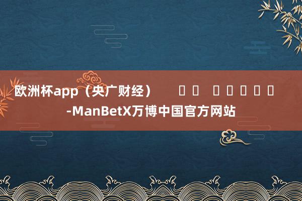 欧洲杯app（央广财经）      		  					  -ManBetX万博中国官方网站