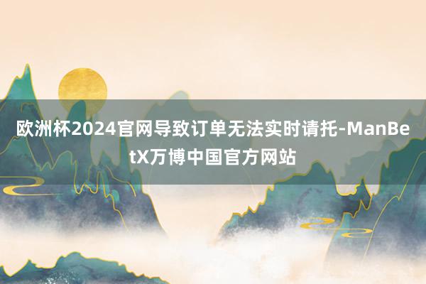 欧洲杯2024官网导致订单无法实时请托-ManBetX万博中国官方网站
