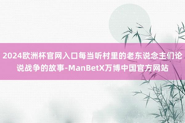 2024欧洲杯官网入口每当听村里的老东说念主们论说战争的故事-ManBetX万博中国官方网站