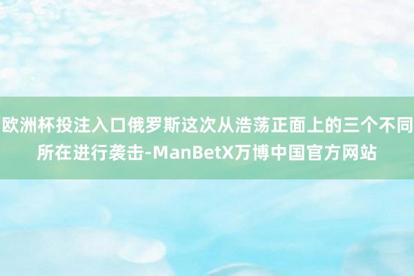 欧洲杯投注入口俄罗斯这次从浩荡正面上的三个不同所在进行袭击-ManBetX万博中国官方网站