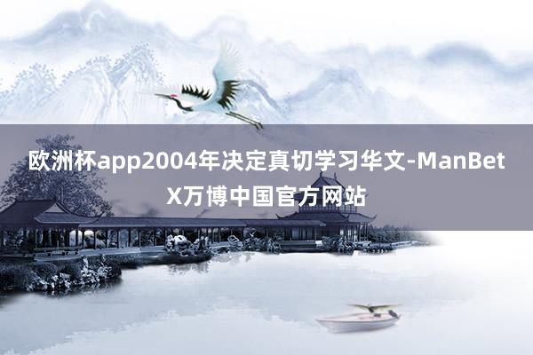 欧洲杯app2004年决定真切学习华文-ManBetX万博中国官方网站