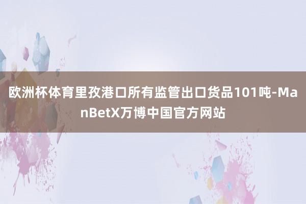 欧洲杯体育里孜港口所有监管出口货品101吨-ManBetX万博中国官方网站